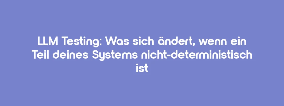 LLM Testing: Was sich ändert, wenn ein Teil deines Systems nicht-deterministisch ist